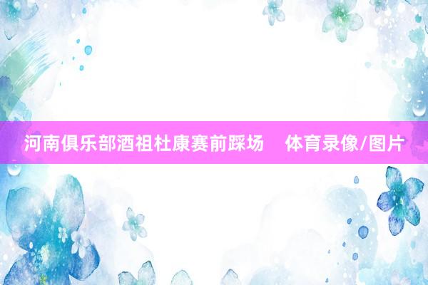 河南俱乐部酒祖杜康赛前踩场    体育录像/图片
