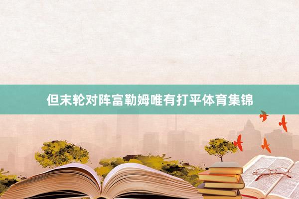 但末轮对阵富勒姆唯有打平体育集锦