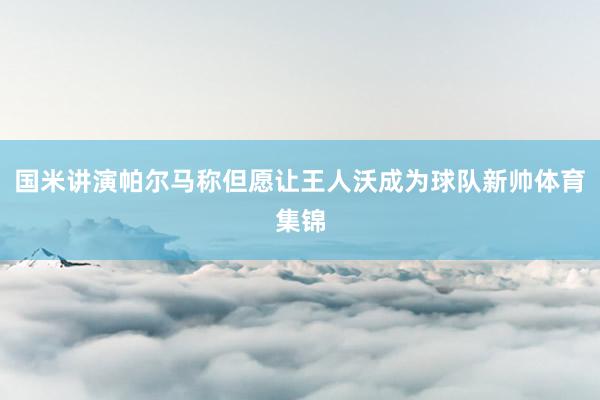 国米讲演帕尔马称但愿让王人沃成为球队新帅体育集锦