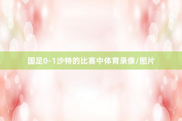 国足0-1沙特的比赛中体育录像/图片