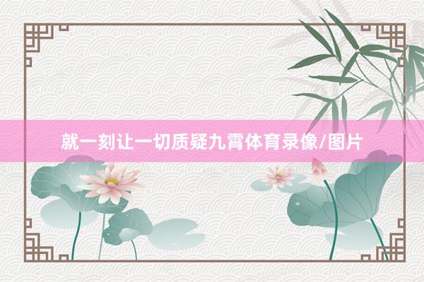 就一刻让一切质疑九霄体育录像/图片