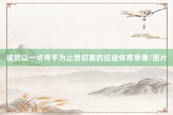 诚然以一场得手为止世初赛的征途体育录像/图片