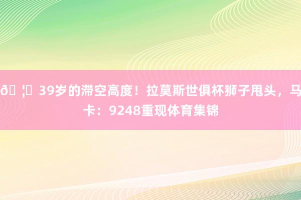 🦁39岁的滞空高度！拉莫斯世俱杯狮子甩头，马卡：9248重现体育集锦