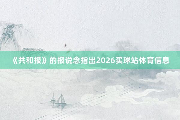 《共和报》的报说念指出2026买球站体育信息