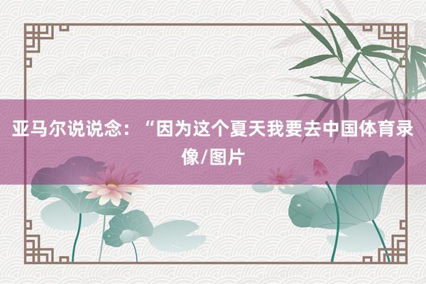 亚马尔说说念:“因为这个夏天我要去中国体育录像/图片