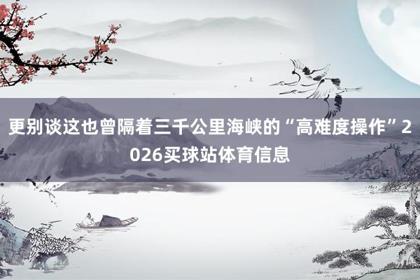 更别谈这也曾隔着三千公里海峡的“高难度操作”2026买球站体育信息