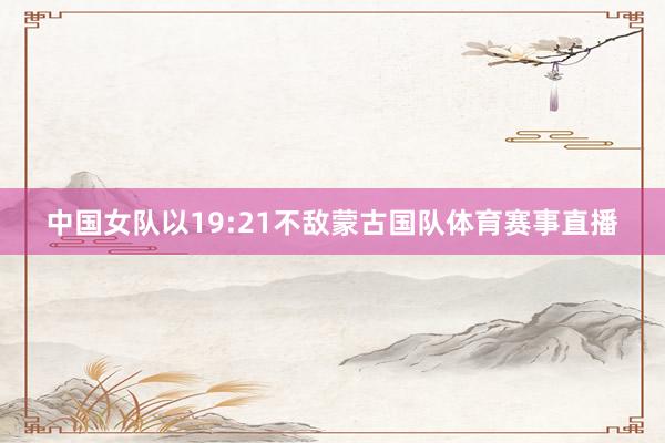 中国女队以19:21不敌蒙古国队体育赛事直播