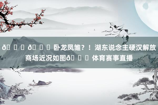 😅🙃卧龙凤雏？！湖东说念主硬汉解放商场近况如图🙄体育赛事直播
