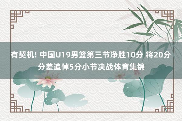 有契机! 中国U19男篮第三节净胜10分 将20分分差追悼5分小节决战体育集锦