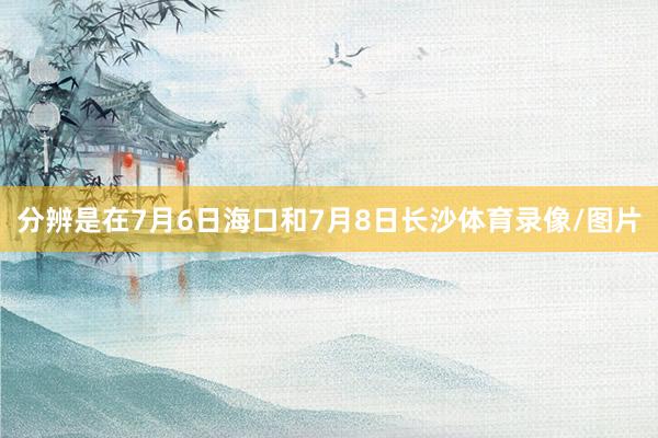 分辨是在7月6日海口和7月8日长沙体育录像/图片