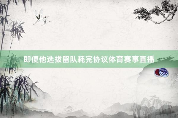 即便他选拔留队耗完协议体育赛事直播