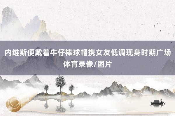 内维斯便戴着牛仔棒球帽携女友低调现身时期广场体育录像/图片