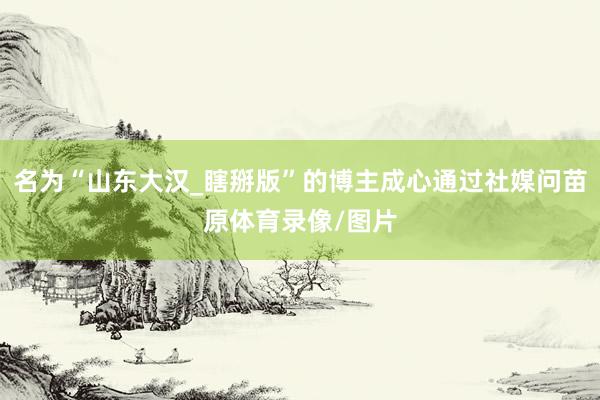 名为“山东大汉_瞎掰版”的博主成心通过社媒问苗原体育录像/图片
