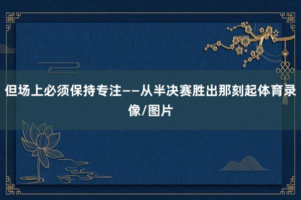 但场上必须保持专注——从半决赛胜出那刻起体育录像/图片