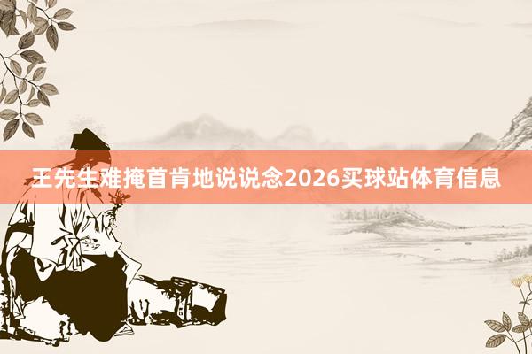 王先生难掩首肯地说说念2026买球站体育信息