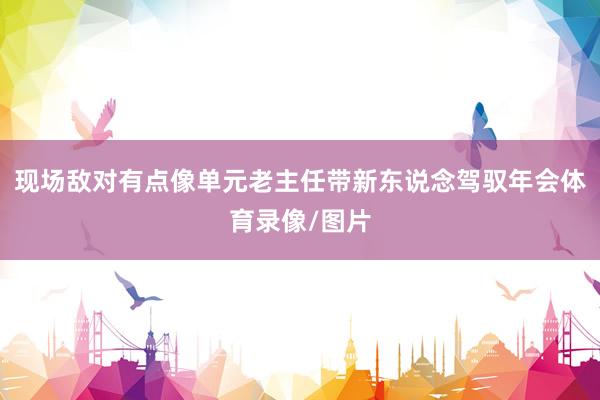 现场敌对有点像单元老主任带新东说念驾驭年会体育录像/图片