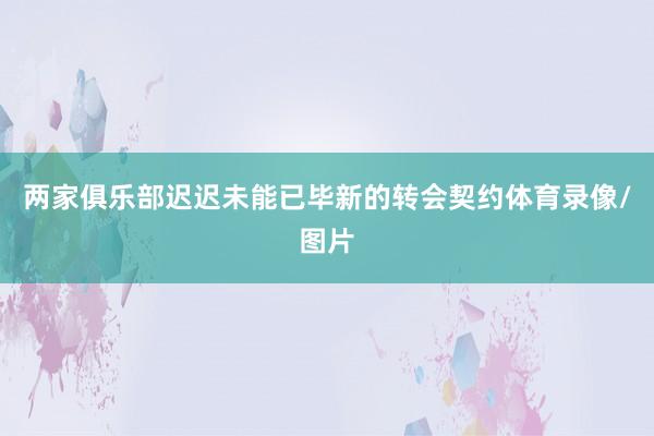 两家俱乐部迟迟未能已毕新的转会契约体育录像/图片
