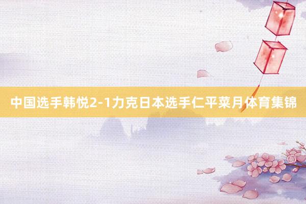 中国选手韩悦2-1力克日本选手仁平菜月体育集锦