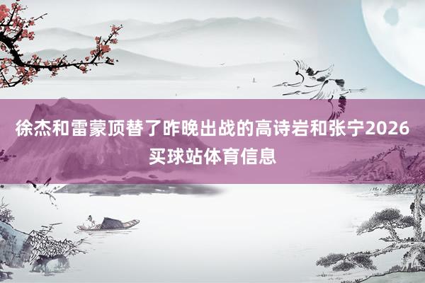 徐杰和雷蒙顶替了昨晚出战的高诗岩和张宁2026买球站体育信息