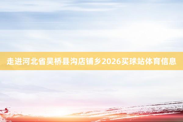 走进河北省吴桥县沟店铺乡2026买球站体育信息