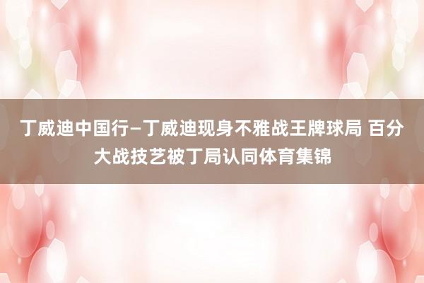 丁威迪中国行—丁威迪现身不雅战王牌球局 百分大战技艺被丁局认同体育集锦