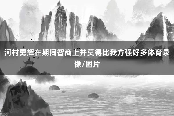 河村勇辉在期间智商上并莫得比我方强好多体育录像/图片