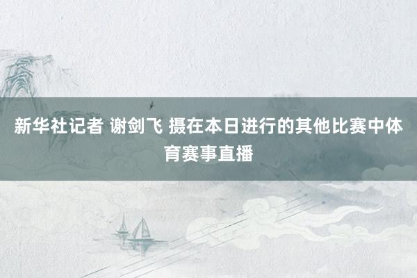 新华社记者 谢剑飞 摄在本日进行的其他比赛中体育赛事直播