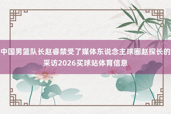 中国男篮队长赵睿禁受了媒体东说念主球圈赵探长的采访2026买球站体育信息