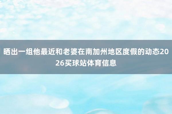 晒出一组他最近和老婆在南加州地区度假的动态2026买球站体育信息