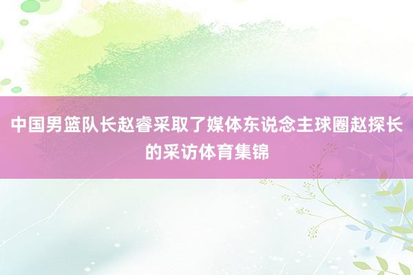 中国男篮队长赵睿采取了媒体东说念主球圈赵探长的采访体育集锦
