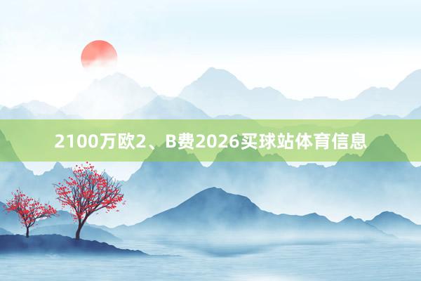 2100万欧2、B费2026买球站体育信息