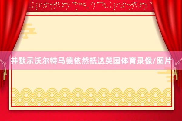 并默示沃尔特马德依然抵达英国体育录像/图片