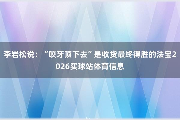 李岩松说：“咬牙顶下去”是收货最终得胜的法宝2026买球站体育信息