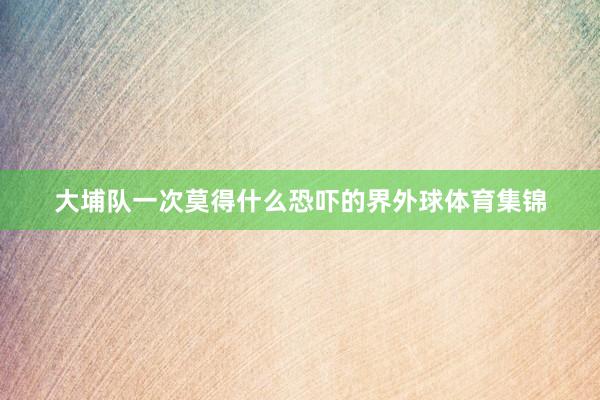 大埔队一次莫得什么恐吓的界外球体育集锦