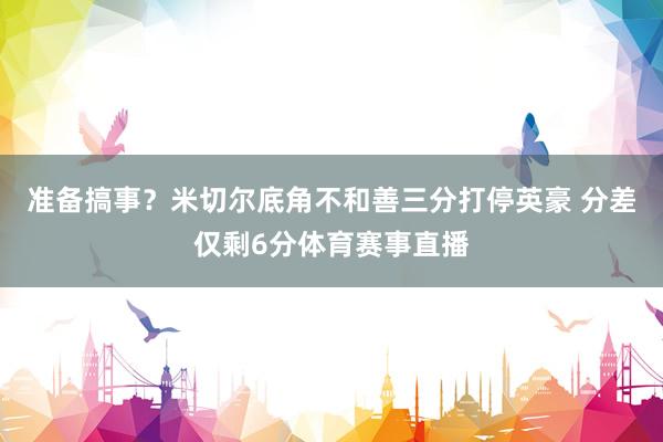 准备搞事？米切尔底角不和善三分打停英豪 分差仅剩6分体育赛事直播