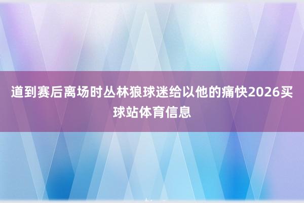 道到赛后离场时丛林狼球迷给以他的痛快2026买球站体育信息