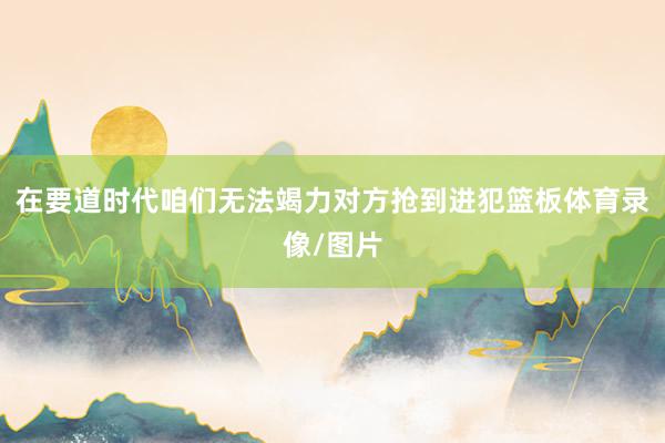 在要道时代咱们无法竭力对方抢到进犯篮板体育录像/图片