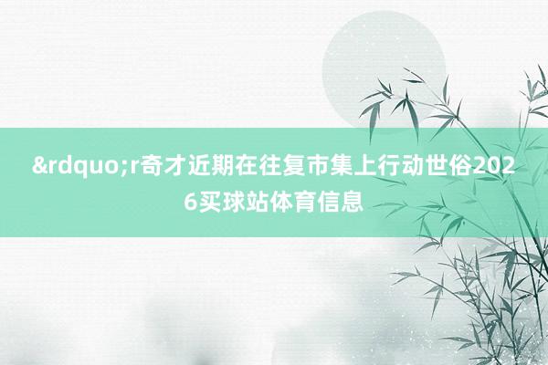 &rdquo;r奇才近期在往复市集上行动世俗2026买球站体育信息