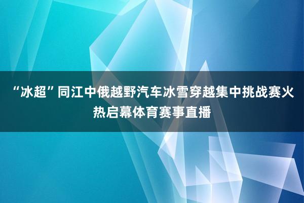 “冰超”同江中俄越野汽车冰雪穿越集中挑战赛火热启幕体育赛事直播