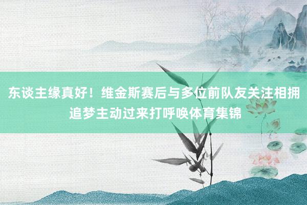 东谈主缘真好！维金斯赛后与多位前队友关注相拥 追梦主动过来打呼唤体育集锦