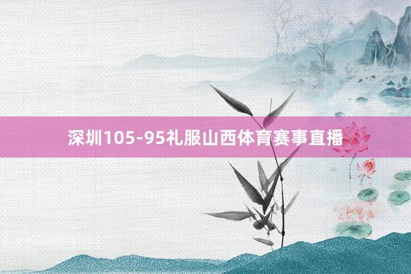 深圳105-95礼服山西体育赛事直播