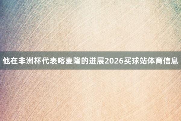 他在非洲杯代表喀麦隆的进展2026买球站体育信息