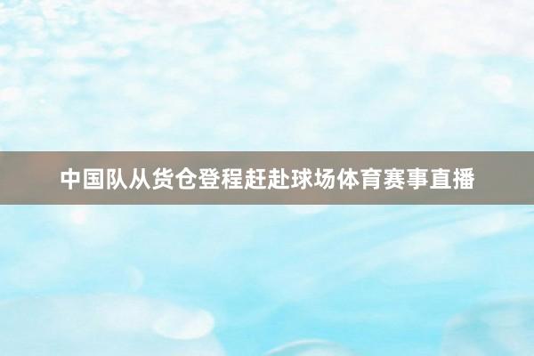 中国队从货仓登程赶赴球场体育赛事直播