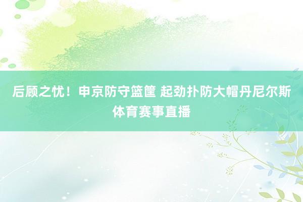 后顾之忧！申京防守篮筐 起劲扑防大帽丹尼尔斯体育赛事直播