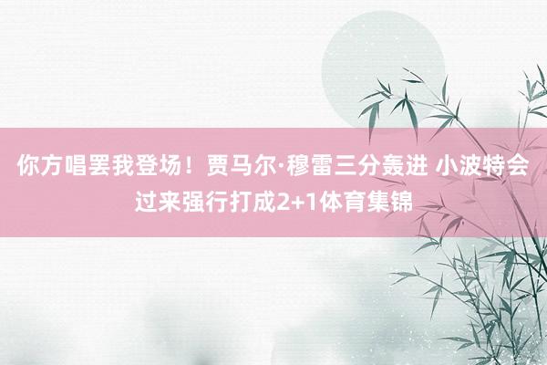 你方唱罢我登场！贾马尔·穆雷三分轰进 小波特会过来强行打成2+1体育集锦