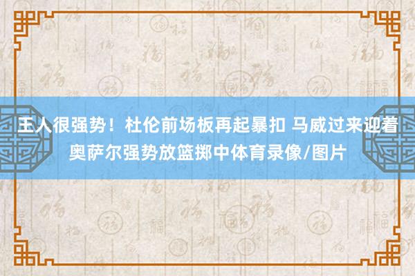 王人很强势！杜伦前场板再起暴扣 马威过来迎着奥萨尔强势放篮掷中体育录像/图片