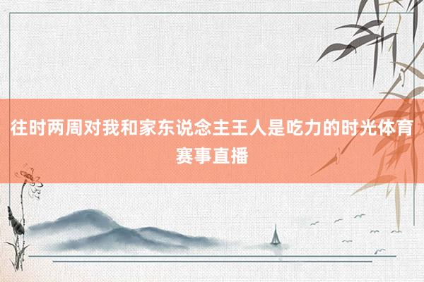 往时两周对我和家东说念主王人是吃力的时光体育赛事直播
