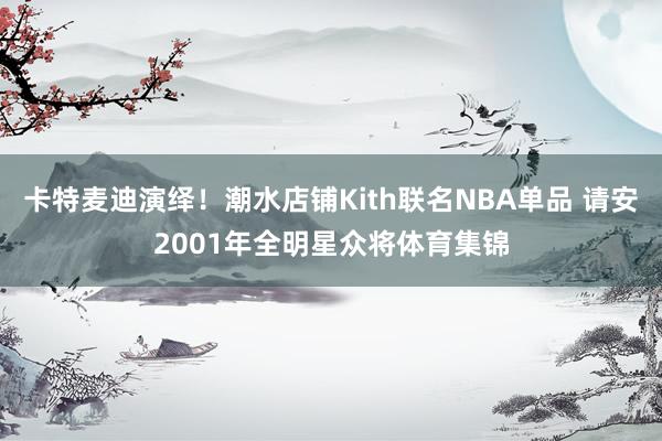 卡特麦迪演绎！潮水店铺Kith联名NBA单品 请安2001年全明星众将体育集锦