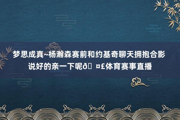 梦思成真~杨瀚森赛前和约基奇聊天拥抱合影 说好的亲一下呢🤣体育赛事直播