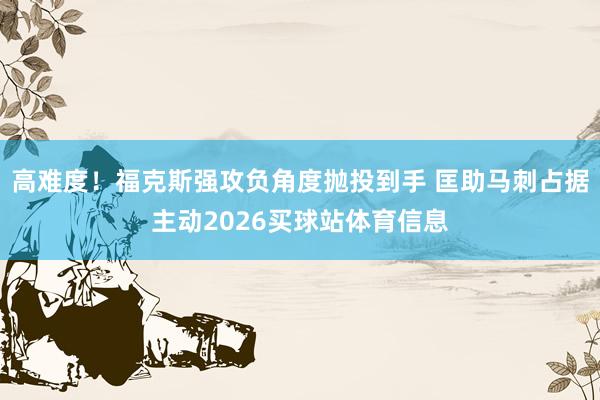 高难度！福克斯强攻负角度抛投到手 匡助马刺占据主动2026买球站体育信息